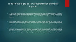 Función fisiológica de la vasoconstricción pulmonar
hipóxica
 Si un área del pulmón se vuelve hipóxica debido a la obstrucción de las vías respiratorias o si se produce
atelectasia localizada, sangre venosa mixta fluye a esa área se someterá a poco o ningún intercambio de
gases y se mezcla con la sangre drenada de áreas bien ventiladas de el pulmón, ya que entra en la aurícula
izquierda.
 Esta mezcla bajará la PO2 arterial en general e incluso puede aumentar la PCO2 arterial. La
vasoconstricción pulmonar hipóxica desvía el flujo de sangre venosa mixta lejos de las zonas mal ventiladas
del pulmón por aumentar localmente la resistencia vascular, como se muestra en la Figura 4-10C.
 Por lo tanto, la sangre venosa mezclada se envía a las áreas mejor ventiladas del pulmón (Figura 4-10D). El
problema con la vasoconstricción pulmonar hipóxica es que no es una respuesta muy fuerte porque hay
tan poco músculo liso en la vasculatura pulmonar. La presión arterial pulmonar muy alta puede interferir
con la vasoconstricción pulmonar hipóxica, al igual que otras alteraciones fisiológicas, como la alcalosis.
 