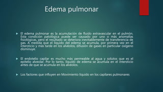 Edema pulmonar
 El edema pulmonar es la acumulación de fluido extravascular en el pulmón.
Esta condición patológica puede ser causado por uno o más anomalías
fisiológicas, pero el resultado se deteriora inevitablemente de transferencia de
gas. A medida que el líquido del edema se acumula, por primera vez en el
intersticio y más tarde en los alvéolos, difusión de gases en particular oxígeno
disminuye.
 El endotelio capilar es mucho más permeable al agua y solutos que es el
epitelio alveolar. Por lo tanto, líquido de edema se acumula en el intersticio
antes de que se acumula en los alvéolos.
 Los factores que influyen en Movimiento líquido en los capilares pulmonares
 