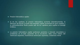  Presión hidrostática capilar:
 Si en los capilares, la presión hidrostática aumenta dramáticamente, la
filtración de líquido a través del endotelio capilar aumentará en gran medida, y
lo suficientemente fluido puede salir de los capilares para superar el drenaje
linfático.
 La presión hidrostática capilar pulmonar aumenta a menudo secundaria a
problemas en el lado izquierdo de la circulación, tales como infarto del
ventrículo izquierdo, insuficiencia ventricular izquierda, o estenosis mitral.
 