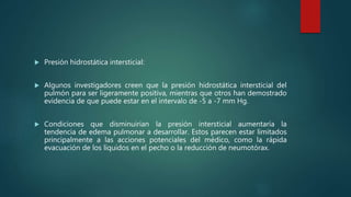  Presión hidrostática intersticial:
 Algunos investigadores creen que la presión hidrostática intersticial del
pulmón para ser ligeramente positiva, mientras que otros han demostrado
evidencia de que puede estar en el intervalo de -5 a -7 mm Hg.
 Condiciones que disminuirían la presión intersticial aumentaría la
tendencia de edema pulmonar a desarrollar. Estos parecen estar limitados
principalmente a las acciones potenciales del médico, como la rápida
evacuación de los líquidos en el pecho o la reducción de neumotórax.
 