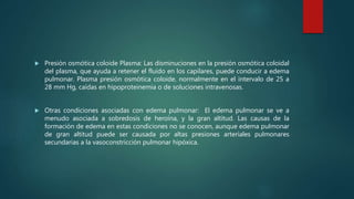  Presión osmótica coloide Plasma: Las disminuciones en la presión osmótica coloidal
del plasma, que ayuda a retener el fluido en los capilares, puede conducir a edema
pulmonar. Plasma presión osmótica coloide, normalmente en el intervalo de 25 a
28 mm Hg, caídas en hipoproteinemia o de soluciones intravenosas.
 Otras condiciones asociadas con edema pulmonar: El edema pulmonar se ve a
menudo asociada a sobredosis de heroína, y la gran altitud. Las causas de la
formación de edema en estas condiciones no se conocen, aunque edema pulmonar
de gran altitud puede ser causada por altas presiones arteriales pulmonares
secundarias a la vasoconstricción pulmonar hipóxica.
 