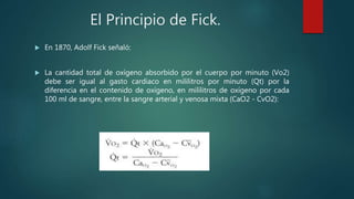 El Principio de Fick.
 En 1870, Adolf Fick señaló:
 La cantidad total de oxígeno absorbido por el cuerpo por minuto (Vo2)
debe ser igual al gasto cardiaco en mililitros por minuto (Qt) por la
diferencia en el contenido de oxígeno, en mililitros de oxígeno por cada
100 ml de sangre, entre la sangre arterial y venosa mixta (CaO2 - CvO2):
 