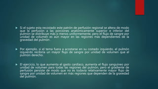  Si el sujeto esta recostado este patrón de perfusión regional se altera de modo
que la perfusión a las porciones anatómicamente superior e inferior del
pulmón se distribuye más o menos uniformemente, pero el flujo de sangre por
unidad de volumen es aún mayor en las regiones más dependientes de la
gravedad del pulmón .
 Por ejemplo, si el tema fuera a acostarse en su costado izquierdo, el pulmón
izquierdo recibiría un mayor flujo de sangre por unidad de volumen que el
pulmón derecho.
 El ejercicio, lo que aumenta el gasto cardíaco, aumenta el flujo sanguíneo por
unidad de volumen para todas las regiones del pulmón, pero el gradiente de
perfusión persiste de modo que no es todavía relativamente mayor flujo de
sangre por unidad de volumen en más regiones que dependen de la gravedad
del pulmón.
 