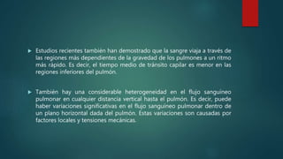  Estudios recientes también han demostrado que la sangre viaja a través de
las regiones más dependientes de la gravedad de los pulmones a un ritmo
más rápido. Es decir, el tiempo medio de tránsito capilar es menor en las
regiones inferiores del pulmón.
 También hay una considerable heterogeneidad en el flujo sanguíneo
pulmonar en cualquier distancia vertical hasta el pulmón. Es decir, puede
haber variaciones significativas en el flujo sanguíneo pulmonar dentro de
un plano horizontal dada del pulmón. Estas variaciones son causadas por
factores locales y tensiones mecánicas.
 