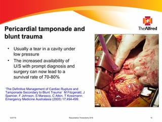 Resuscitative Thoracotomy 2016 10
Pericardial tamponade andPericardial tamponade and
blunt traumablunt trauma
• Usually a tear in a cavity under
low pressure
• The increased availability of
U/S with prompt diagnosis and
surgery can now lead to a
survival rate of 70-80%
‘The Definitive Management of Cardiac Rupture and
Tamponade Secondary to Blunt Trauma’ M Fitzgerald, J
Spencer, F Johnson, S Marasco, C Atkin, T Kossmann.
Emergency Medicine Australasia (2005) 17;494-499.
12/27/16
 