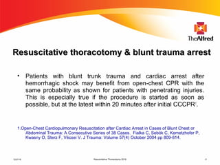 Resuscitative Thoracotomy 2016 17
ResuscitativeResuscitative tthoracotomyhoracotomy & blunt trauma arrest& blunt trauma arrest
• Patients with blunt trunk trauma and cardiac arrest after
hemorrhagic shock may benefit from open-chest CPR with the
same probability as shown for patients with penetrating injuries.
This is especially true if the procedure is started as soon as
possible, but at the latest within 20 minutes after initial CCCPR1
.
1.Open-Chest Cardiopulmonary Resuscitation after Cardiac Arrest in Cases of Blunt Chest or
Abdominal Trauma: A Consecutive Series of 38 Cases. Fialka C, Sebök C, Kemetzhofer P,
Kwasny O, Sterz F, Vécsei V. J Trauma: Volume 57(4) October 2004 pp 809-814.
12/27/16
 