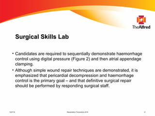 Resuscitative Thoracotomy 2016 21
Surgical Skills LabSurgical Skills Lab
• Candidates are required to sequentially demonstrate haemorrhage
control using digital pressure (Figure 2) and then atrial appendage
clamping.
• Although simple wound repair techniques are demonstrated, it is
emphasized that pericardial decompression and haemorrhage
control is the primary goal – and that definitive surgical repair
should be performed by responding surgical staff.
12/27/16
 