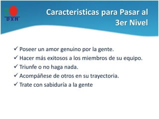 Caracteristicas para Pasar al
3er Nivel
 Poseer un amor genuino por la gente.
 Hacer más exitosos a los miembros de su equipo.
 Triunfe o no haga nada.
 Acompáñese de otros en su trayectoria.
 Trate con sabiduría a la gente
 