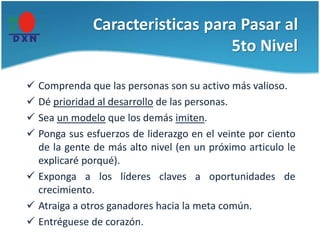 Caracteristicas para Pasar al
5to Nivel
 Comprenda que las personas son su activo más valioso.
 Dé prioridad al desarrollo de las personas.
 Sea un modelo que los demás imiten.
 Ponga sus esfuerzos de liderazgo en el veinte por ciento
de la gente de más alto nivel (en un próximo articulo le
explicaré porqué).
 Exponga a los líderes claves a oportunidades de
crecimiento.
 Atraiga a otros ganadores hacia la meta común.
 Entréguese de corazón.
 