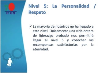 Nivel 5: La Personalidad /
Respeto
 La mayoría de nosotros no ha llegado a
este nivel. Únicamente una vida entera
de liderazgo probado nos permitirá
llegar al nivel 5 y cosechar las
recompensas satisfactorias por la
eternidad.
 