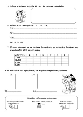 5. Βρίςκω το ΜΚΔ των αρικμών 48 60 84 με όποιο τρόπο κζλω.
6. Βρίςκω το ΕΚΠ των αρικμών 18 24 16.
Π18: …………………………………………………………………………………………………………………………..
Π24: …………………………………………………………………………………………………………………………..
Π16: …………………………………………………………………………………………………………………………..
ΕΚΠ (18, 24, 16): ………………
7. Εξετάςτε ςφμφωνα με τα κριτιρια διαιρετότθτασ τισ παρακάτω διαιρζςεισ και
ςθμειώςτε ΝΑΙ ι ΟΧΙ ςε κάκε ςτιλθ.
8. Να αναλφςετε τουσ αρικμοφσ 96, 240 ςε γινόμενα πρώτων παραγόντων:
96 240
96: ………………………… 240: ……………………………………..
ΔΙΑΙΡΕΣΕ΢► 2 5 10 3 9 4
2.048
12.250
8.136
9.645
Αξιολογώ την επίδοση μου και το διαγώνισμα.
Μου φάνθκε πολφ εφκολο. Μου φάνθκε μζτριασ δυςκολίασ. Πω πω πιο δφςκολο
Θα πάρω ΑΡΙ΢ΣΑ . να βάλει δε μποροφςε;
 