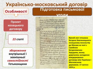 Українсько-московський договір
Підготовка письмової
угоди
Особливості
Вірчий лист гетьмана
Богдана Хмельницького
козацькому посольству
до Москви на чолі з
Самійлом
Богдановичем-
Зарудним, якому
доручалось укладення
міждержавного
договору між Україною і
Московською
державою. 17 лютого
1654 р.
 
