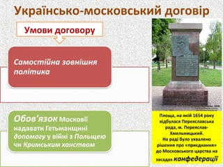 Українсько-московський договір
Умови договору
Площа, на якій 1654 року
відбулася Переяславська
рада, м. Переяслав-
Хмельницький.
На раді було ухвалено
рішення про «приєднання»
до Московського царства на
засадах конфедерації
 
