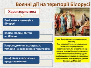 Воєнні дії на території Білорусі
Характеристика
Іван Золотаренко отримує царську
грамоту.
Але невдовзі інтереси козацького
гетьмана і царської влади
перетинаються. На визволених від
поляків землях Білорусі полковник
встановлював козацькі порядки і
ліквідовував кріпацтво, а московські
представники прагнули приєднання
Білорусі до Московії
 