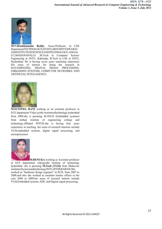 ISSN: 2278 – 1323
                                        International Journal of Advanced Research in Computer Engineering & Technology
                                                                                             Volume 1, Issue 5, July 2012




M.V.Bramhananda Reddy, Assoc.Professor, in CSE
DepartmentTECHNOLOGY(SVIST),SRIVISHVESWARAI
AHINSTITUTEOFSCIENCEANDTECHNOLOGY,ANGAL
LU,MADANAPALLE ,M.Tech in Computer Science
Engineering at JNTU, Kakinada, B.Tech in CSE at JNTU,
Hyderabad. He is having seven years teachning experience
His areas of interest for doing the research in
DATAMINGING, DIGITAL IMAGE PROCESSING,
EMBADDED SYSTEMS, COMPUTER NETWORKS AND
ARTIFICIAL INTELLIGENCE.




M.SUNITHA RANI working as an assistant professor in
ECE department Vidya jyothi instituteoftechnology.hyderabad
from 2008.she is pursuing M.TECH (Embedded systems)
from nethaji institute of engineering college and
technology.affliated JNTUH.she is having four years
experience in teaching. her areas of research interests include
VLSI,embedded systems, digital signal processing, and
microprocessor.




                  M.RENUKA working as Assistant professor
in ECE department vidyajyothi institute of technology
hyderabad .she is persuing M.Tech (VLSI) from Mahaveer
instituteofscienceandtechnologyJNTU,HYDERABAD.She
worked as “hardware design engineer” in ECIL from 2007 to
2008.and also she worked as assistant trainee officer in the
year 2008 to 2009.her areas of research intrests include
VLSI,Embedded systems, EDC and Digital signal processing.




                                                                                                                      17
                                               All Rights Reserved © 2012 IJARCET
 