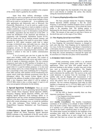 ISSN: 2278 – 1323
                                        International Journal of Advanced Research in Computer Engineering & Technology
                                                                                             Volume 1, Issue 5, July 2012


         The target‟s co-ordinates are loaded in the computer     which is much higher than the bandwidth of the data signal
of the missile which is guided by the satellites.                 and is used directly to modulate the carrier, thus directly
                                                                  setting the transmitted bandwidth.
         Apart from these military advantages civilian
applications too such as navigation and surveying have found      2.2. FrequencyHoppingSpreadSpectrum (FHSS):
use for GPS.Connected Car is a more recent example of how
GPS can be used as a navigation aid       in co-ordination with            The basic principle behind the Frequency Hopping
other applications and frameworks such as Microsoft .Net          Spread Spectrum (FHSS) technique is that the carrier
Framework, Bluetooth etc. It can be used as a guide in new        frequency is periodically modified (hopped) across a specific
places. GPS has been used also to land an airplane in adverse     range of frequencies. The frequencies, across which the carrier
weather conditions. A GPS measurement can have an error of        jumps is the spreading code. The shifting pattern is
5-10 m (uncorrected) or up to 1m discrepancy (using WAAS          determined by the chosen code sequence (frequency shift key
and DGPS). Agriculture also has found use of the GPS - to         – FSK). The amount of time spent on each hop is known as
control the distribution of the chemicals and fertilizers. In     the dwell time and is in the range of 3ms-100ms.
conjunction with Geographic Information System (G.I.S),
GPS has found more use in tracking animals, humans, and           2.3. Time Hopping Spread Spectrum(THSS):
knowing the seismology of the earth at a given place. Further
                                                                           Time Hopping and FHSS are somewhat similar, but
advances in GPS signal reception could lead to indoor
                                                                  in Time Hopping, the transmitted frequency is changed at
coverage, in downtown areas, and under trees etc., where the
                                                                  each code chip time. Time Hopping can be implemented in
reception is low. This is what helps GPS to be a part of the
                                                                  two ways. In the first technique, each binary is transmitted as
emergency services. In this class of applications, another
                                                                  a short pulse, known as a “chirp”. The PN generator is used to
popular one is pervasive computing-location awareness. GPS
                                                                  determine the actual interval in which the chirp is transmitted.
presents a solution to this end in mobile communication
                                                                  By doing this, anyone attempting to intercept the signal will
electronics.
                                                                  be uncertain as to when the next pulse will be transmitted.
          A lot of research goes into how to make the GPS
signal more reliable, visible, and accurate. This system of       3. INTRODUCTION TO GPS :
navigation uses omnipresent radio waves and relative time of
arrival of signals to determine positions. The two common                   Global positioning system (GPS) is an advanced
frequencies used today by GPS satellites to broadcast are L1      navigation and positioning system used today for various
(1575.42 MHz) and L2 (1227 MHz). L1 is primarily a civilian       applications. These vary from GPS guided missiles for
signal while L2 is used for military purposes. L1 is also used    precision bombing in the military, to peace time and civilian
by the military and L2 by civilians though the civilians do not   uses, such as navigation and agriculture. The Doppler
have a knowledge of the codes modulating the L2 frequency.        frequency shifts of the signals transmitted by satellites are
From 2005 onwards, GPS satellites will be broadcasting new        used to determine the satellite orbit. The receiver on the earth
signals which could help eliminate positioning errors due to      could determine its position from the knowledge of the
Ionospheric effects. The current civilian signals will be         satellite orbit and the Doppler shift measurement of the
boosted by the addition of another civilian signal on L2. From    frequency. This system of navigation uses omnipresent radio
2008, a new frequency band called L5 will be emitted at           waves and relative time of arrival of signals to determine
1176.45 MHz which is also a civilian signal. L3 and L4 will       positions. The two common frequencies used today by GPS
carry non-navigation information for the military.                satellites to broad-cast are L1 (1575.42 MHz) and L2 (1227
                                                                  MHz). L1 is primarily a civilian signal while L2 is used for
2. Spread Spectrum Techniques: There are several                  military purposes.
techniques currently in use for generating Spread Spectrums.      3.1 GPS Segments
These include Direct Sequence Spread Spectrum (DSSS),                       For the GPS to function smoothly there are three
Frequency Hopping Spread Spectrum (FHSS), and Time                important constituents. They are:
Hopping Spread Spectrum. Each technique differs in its                      1. User Segment (receiving segment)
implementation and has certain advantages/disadvantages. In                 2. The Satellite constellation
addition to the above, there are a number of hybrid techniques               3.ThecontrolSegment
which offer certain advantages over, or extend the usefulness     3.1.1 Satellite Constellation: The Satellite Constellation
of the other techniques. These hybrids are Frequency              constitutes of 24 satellites at an altitude of about 20,000 km
Hopped/Direct Sequence Modulation and Time-Frequency              above the Earth‟s surface. These satellites are arranged in sets
Hopping.                                                          of 4 satellites in 6 orbital planes. These orbital planes are
                                                                  inclined to the Earth‟s equatorial plane at an angle of 55o .
2.1.DirectSequence Spread Spectrum (DSSS):The basic
                                                                  The orbital plane location are defined by the longitude of the
principle behind the Direct Sequence Spread Spectrum
                                                                  ascending node while the satellite location by the mean
(DSSS) technique is the modulation of the RF carrier with a
                                                                  anomaly. These satellites are at such a height and in such
digital code sequence. The code sequence utilizes a chip rate,
                                                                  orbits such that there are at-least four satellites visible to a




                                                                                                                                9
                                               All Rights Reserved © 2012 IJARCET
 