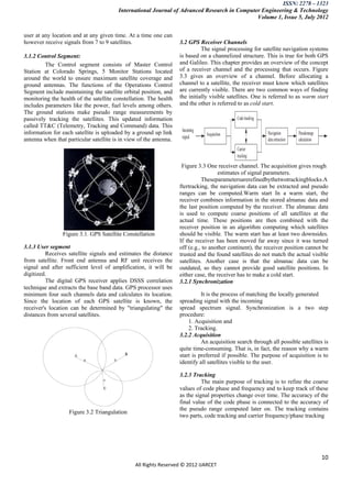 ISSN: 2278 – 1323
                                         International Journal of Advanced Research in Computer Engineering & Technology
                                                                                              Volume 1, Issue 5, July 2012


user at any location and at any given time. At a time one can
however receive signals from 7 to 9 satellites.                     3.2 GPS Receiver Channels
                                                                              The signal processing for satellite navigation systems
3.1.2 Control Segment:                                              is based on a channelized structure. This is true for both GPS
         The Control segment consists of Master Control             and Galileo. This chapter provides an overview of the concept
Station at Colorado Springs, 5 Monitor Stations located             of a receiver channel and the processing that occurs. Figure
around the world to ensure maximum satellite coverage and           3.3 gives an overview of a channel. Before allocating a
ground antennas. The functions of the Operations Control            channel to a satellite, the receiver must know which satellites
Segment include maintaining the satellite orbital position, and     are currently visible. There are two common ways of finding
monitoring the health of the satellite constellation. The health    the initially visible satellites. One is referred to as warm start
includes parameters like the power, fuel levels among others.       and the other is referred to as cold start.
The ground stations make pseudo range measurements by
passively tracking the satellites. This updated information
called TT&C (Telemetry, Tracking and Command) data. This
information for each satellite is uploaded by a ground up link
antenna when that particular satellite is in view of the antenna.



                                                                     Figure 3.3 One receiver channel. The acquisition gives rough
                                                                                      estimates of signal parameters.
                                                                              Theseparametersarerefinedbythetwotrackingblocks.A
                                                                    ftertracking, the navigation data can be extracted and pseudo
                                                                    ranges can be computed.Warm start In a warm start, the
                                                                    receiver combines information in the stored almanac data and
                                                                    the last position computed by the receiver. The almanac data
                                                                    is used to compute coarse positions of all satellites at the
                                                                    actual time. These positions are then combined with the
                                                                    receiver position in an algorithm computing which satellites
                 Figure 3.1. GPS Satellite Constellation            should be visible. The warm start has at least two downsides.
                                                                    If the receiver has been moved far away since it was turned
3.1.3 User segment                                                  off (e.g., to another continent), the receiver position cannot be
          Receives satellite signals and estimates the distance     trusted and the found satellites do not match the actual visible
from satellite. Front end antenna and RF unit receives the          satellites. Another case is that the almanac data can be
signal and after sufficient level of amplification, it will be      outdated, so they cannot provide good satellite positions. In
digitized.                                                          either case, the receiver has to make a cold start.
          The digital GPS receiver applies DSSS correlation         3.2.1 Synchronization
technique and extracts the base band data. GPS processor uses
minimum four such channels data and calculates its location.                  It is the process of matching the locally generated
Since the location of each GPS satellite is known, the              spreading signal with the incoming
receiver's location can be determined by "triangulating" the        spread spectrum signal. Synchronization is a two step
distances from several satellites.                                  procedure:
                                                                        1. Acquisition and
                                                                        2. Tracking.
                                                                    3.2.2 Acquisition
                                                                              An acquisition search through all possible satellites is
                                                                    quite time-consuming. That is, in fact, the reason why a warm
                                                                    start is preferred if possible. The purpose of acquisition is to
                                                                    identify all satellites visible to the user.

                                                                    3.2.3 Tracking
                                                                              The main purpose of tracking is to refine the coarse
                                                                    values of code phase and frequency and to keep track of these
                                                                    as the signal properties change over time. The accuracy of the
                                                                    final value of the code phase is connected to the accuracy of
                                                                    the pseudo range computed later on. The tracking contains
                   Figure 3.2 Triangulation
                                                                    two parts, code tracking and carrier frequency/phase tracking




                                                                                                                                   10
                                                All Rights Reserved © 2012 IJARCET
 
