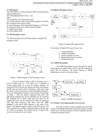 ISSN: 2278 – 1323
                                         International Journal of Advanced Research in Computer Engineering & Technology
                                                                                              Volume 1, Issue 5, July 2012


3.3 GPS Signals                                                     4.2: Digital GPS signal receiver
The GPS signal is a Direct Sequence BPSK spread spectrum
signal represented as:
s(t)=A(t)c(t)d(t)sin(2π(fo+Δf)t+φ+ Δφ)
where
A(t): amplitude of the transmitted signal
c(t): pseudo-random code(C/Acode of the satellite1.023 MHz)
d(t): navigation data stream (50 Hz)
f0: carrier frequency of the transmitted frequency (1.575 GHz)
Δf: frequency offset due to relative position change
φ: original carrier phase
Δφ: carrier phase offset

4.1 GPS Reception system

The following figure gives the block diagram of digital GPS
reception system

                                                                                  Figure 4.2 Digital GPS signal receiver

                                                                    The modules in Digital GPS signal receiver are

                                                                                  1.    Clock distributor.
                                                                                  2.    BPSK demodulator.
                                                                                  3.   Serial to parallel converter.
                                                                                  4.   Matched filter based Correlator.
                                                                                  5.   Threshold detector

                                                                    4.2.2 :BPSK demodulator

                                                                            The BPSK demodulator accepts the digital IF signal,
                                                                    and produces an output which will be used by correlator to
                                                                    detect the bit sequence. The block diagram of BPSK
                                                                    demodulator is shown in the below figure.


      Figure 5.1 Block diagram of GPS reception system

         It is to be observed that in GPS to broadcast are L1                 X              Accumula            Scaling
(1575.42 MHz) and L2 ( 1227 MHz ).L1 is primarily a
civilian signal while L2 is used for military purposes. In                                   tor                 ggggg
commercial GPS receivers the antenna and front end antennas             COS
and RF units are tuned to the L2 frequency. After mixer stage                                                    device
the signal is down converted to some intermediate frequency.            LUT
The exact intermediate frequency value changes from design
to design.      Then this signal is digitized using ADC with            Phase                +       Frequency
appropriate sampling rate. In our simulation we are assuming
this sampling rate is 65472 KHz such that there are 64                  register                    register
                                                                                       Figure 5.4 BPSK demodulator
samples per every one PN sequence bit which are generated
with 1023 KHz frequency. The block with title “GPS                  4.2.3 Serial to 1023 length parallel word converter
receiver” in the above block diagram is the scope of the
project. The digitized signal is taken in the GPS receiver and              Since the correlator requires parallel data, this block
after correlation the satellite navigational data (with data rate   accepts serial BPSK demodulator output and produces parallel
of 1 KHz) is produced. The internal blocks of digital GPS           output word. The Block diagram of serial to parallel converter
receiver are discussed in next section.                             is shown in the below figure.




                                                                                                                                11
                                                All Rights Reserved © 2012 IJARCET
 