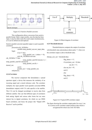ISSN: 2278 – 1323
                                         International Journal of Advanced Research in Computer Engineering & Technology
                                                                                              Volume 1, Issue 5, July 2012




                                                                              S to P                   Multiply                Threshold

                                                                            converter              Accumulate                  detector




                                                                                                          PN
           Figure 4.2.3 Serial to Parallel converter                                                   sequence
          This configuration allows conversion from serial to
parallel format. Data is input serially, once the data has been
                                                                                                       generator
input, it may be either read off at each output simultaneously,
or it can be shifted out and replaced                                            Figure 4.6 Block diagram of correlator

Serial to parallel converter (parallel output is used in parallel    4.2.5 Threshold detector
correlator)
          process(rst,clk_1023KHz)                                            Threshold detector compares the output of correlator
                    variable temp_parallel_out:corr_input_data;      with threshold value and produces detect pulse „1‟ when ever
          begin
                    if rst='1' then                                  the correlator output is above threshold value.
                               temp_parallel_out := (others => 0);
                    elsif clk_1023KHz'event and                      if(temp_corr_out > threshold) then
clk_1023KHz='1' then
                               temp_parallel_out(1022 downto 1) :=                              flag_detect <='1';
temp_parallel_out(1021 downto 0);                                                               if (correlator_out > 0) then
                               temp_parallel_out (0) :=
demod_out;                                                                                                out_bit <='1';
                    end if;                                                                     else out_bit <='0';
                    parallel_out <= temp_parallel_out;
          end process;                                                                          end if;
                                                                                                else
4.2.4:Correlator
                                                                                                flag_detect <='0';
        The receiver component that demodulates a spread                                        end if;
spectrum signal; a device that measures the similarity of an
incoming signal and a stored reference code. The correlator
multiplies the input parallel word (parallel converted BPSK
demodulator outputs) with C/A code specific to the satellite.
This C/A can be changed accordingly to receive data from
different satellite. One can find different types of correlators
both analog/ digital and various other forms but our main
interest lies in digital correlators, for which we use DSSS
                                                                               Figure 4.2.5 Typical GPS correlator output
based correlators, and hence the project title “Digital GPS
                                                                     The figure showing the correlator output peaks for every 1 ms.
Receiver” can be justified.
                                                                      It is correct as the correlator output produces data which is
                                                                               navigational bit which runs with 1023 KHz




                                                                                                                                  12
                                                All Rights Reserved © 2012 IJARCET
 