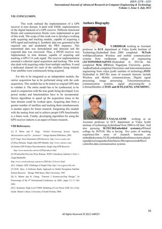 ISSN: 2278 – 1323
                                                 International Journal of Advanced Research in Computer Engineering & Technology
                                                                                                      Volume 1, Issue 5, July 2012


VII: CONCLUSION:

         This work outlined the implementation of a GPS                        Authors Biography
receiver in time domain. It dealt with VHDL implementation
of the digital backend of a GPS receiver. Different functional
blocks and communication blocks were implemented as part
of this work. The scope of this work was to develop a working
code acquiring and tracking module, capable of acquiring a
GPS signal and tracking it. Synthetic data was generated at the
required rate and modulated the PRN sequence. This                                                    V.SRIDHAR working as Assistant
transmitted data was demodulated and detected and the                          professor in ECE department at Vidya Jyothi Institute of
expected data was recovered. Thus, a DS/SS receiver was                        Technology,Hyderabad from 2009. completed           M.Tech
implemented, in time domain, capable of acquiring and                          withSpecialization Wireless and mobile communication
tracking a GPS C/A code signal. The receiver implementation                    systems from vardhaman college of engineering
assumed a coherent signal acquisition and tracking. This work                  (AUTONOMOUS)JNTU,Hyderabad in 2011.he has
also dealt with acquiring codes from multiple satellites. It used              completed M.Sc (IT)from Nagarjuna University, guntur,
a dedicated channel for each of the satellites being tracked.                  AndhraPradesh.completed Electronics and telecommunication
Four satellites were continuously being acquired.                              engineering from vidya jyothi institute of technology,JNTU
                                                                               Hyderabad in 2007.His areas of research interests include
     For this to be integrated as an independent module, the                   Wireless and Mobile communications, Digital signal
carrier acquisition has to be performed along with the code                    processing,    image   processing,      Telecommunications,
acquisition. This module has to be tested on original GPS data                 communication     systems,    signal     processing.He   is
to validate it. The entire model has to be synthesized, to be                  LifetimeMember of ISTE and IETE,IAENG AND SDIWC.
used in conjunction with the tour guide being developed. Low
power modes and functionalities have to be incorporated.
Newer algorithms to speed up the acquisition times in the
time domain could be worked upon. Acquiring data from a
greater number of satellites and tracking them simultaneously
is another aspect for future research. Integrating this module
with the analog front end to achieve proper GPS functionality
is a future work. Finally, developing algorithms for using the
GPS receiver indoors is an aspect of future research..                                               T.NAGALAXMI          working as an
                                                                               Assistant professor in ECE department at Vidya Jyothi
VIII References:                                                               institute of technology,hyderabaad from 2008 to till date. And
                                                                               also pursuing M.TECH(Embedded systems),affiliated
[1] P. Misra and P. Enge. “Global Positioning System: Signals,                 college by JNTUH. She is having five years of teaching
Measurements and Per formance”. Ganga-Jamuna Publishers, 2001.                 experience.Her      areas   of    research    interests     are
[2] P. Enge. Next Generation GPS Receiver. http://www.sciam.com/
                                                                               embeddedsystems,VLSI,embeddedandrealtimesystems,digital
                                                                               signalprocessingandarchitechtures,Microprocessor&Micro
[3] Press Release. Single chip GPS Module. http://www.valence.com/.
                                                                               controller,data communication systems.
[4] Instant GPS Product Documentation. Single chip GPS Receiver.
   http://www.motorola.com/ies/GPS/products.html
[5] WirelessDevNet.com Press Release. SONY Introduces Industry‟s First 1-
ChipCMOSGPS.
http://www.wirelessdevnet.com/news/2003/dec/15/news1.html
[6] J. Ashjaee. GPS: Challenge of Single Chip. http://www.gpsworld.com
[7] D.M. Akos. A Software Radio Approach to Global Navigation Satellite
System Receiver    Design. PhD thesis, Ohio University, 1997.
[8] G. Martin and H. Chang. “Tutorial 2 System-on-Chip Design”. In
Processings of the 4th International Conference on ASIC, pages 12–17, Oct
2001.
[9] U. Kailasam. High Level VHDL Modeling of Low Power ASIC for a Tour
Guide. Master‟s thesis, University of South Florida, 2004.




                                                                                                                                           16
                                                             All Rights Reserved © 2012 IJARCET
 