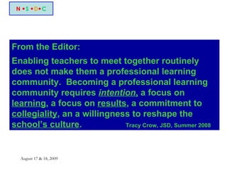 N   S    D  C From the Editor: Enabling teachers to meet together routinely does not make them a professional learning community.  Becoming a professional learning community requires  intention ,  a focus on  learning , a focus on  results , a commitment to  collegiality , an a willingness to reshape the  school’s culture .  Tracy Crow, JSD, Summer 2008 