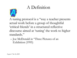 A Definition A tuning protocol is a “way a teacher presents actual work before a group of thoughtful ‘critical friends’ in a structured reflective discourse aimed at ‘tuning’ the work to higher standards.” Joe McDonald in “Three Pictures of an Exhibition (1995) 