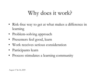 Why does it work? Risk-free way to get at what makes a difference in learning Problem-solving approach Presenters feel good, learn Work receives serious consideration Participants learn Process stimulates a learning community 