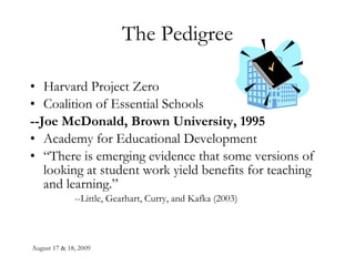 The Pedigree Harvard Project Zero Coalition of Essential Schools --Joe McDonald, Brown University, 1995 Academy for Educational Development “ There is emerging evidence that some versions of looking at student work yield benefits for teaching and learning.” --Little, Gearhart, Curry, and Kafka (2003) 