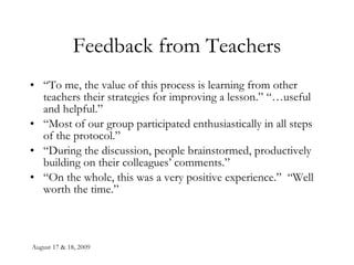 Feedback from Teachers “ To me, the value of this process is learning from other teachers their strategies for improving a lesson.” “…useful and helpful.” “ Most of our group participated enthusiastically in all steps of the protocol.” “ During the discussion, people brainstormed, productively building on their colleagues’ comments.” “ On the whole, this was a very positive experience.”  “Well worth the time.” 