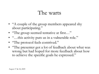 The warts “ A couple of the group members appeared shy about participating.” “ The group seemed tentative at first…” “… this activity puts us in a vulnerable role.” “ The protocol feels contrived.” “ The presenter got a lot of feedback about what was wrong but had hoped for more feedback about how to achieve the specific goals he expressed.” 