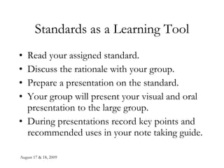 August 17 & 18, 2009 Standards as a Learning Tool Read your assigned standard. Discuss the rationale with your group. Prepare a presentation on the standard. Your group will present your visual and oral presentation to the large group. During presentations record key points and recommended uses in your note taking guide. 
