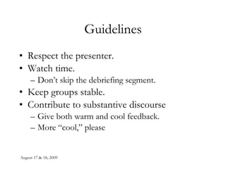 Guidelines Respect the presenter. Watch time.  Don’t skip the debriefing segment. Keep groups stable. Contribute to substantive discourse Give both warm and cool feedback. More “cool,” please 