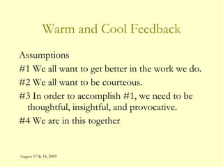 August 17 & 18, 2009 Warm and Cool Feedback Assumptions #1 We all want to get better in the work we do. #2 We all want to be courteous. #3 In order to accomplish #1, we need to be thoughtful, insightful, and provocative. #4 We are in this together 