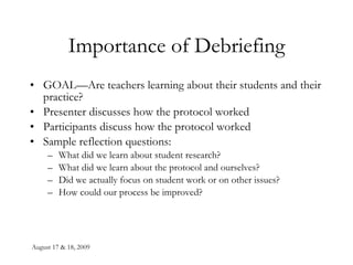 Importance of Debriefing GOAL—Are teachers learning about their students and their practice? Presenter discusses how the protocol worked Participants discuss how the protocol worked Sample reflection questions: What did we learn about student research? What did we learn about the protocol and ourselves? Did we actually focus on student work or on other issues? How could our process be improved? 