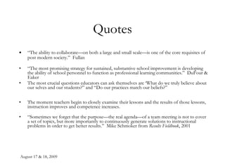 Quotes “ The ability to collaborate—on both a large and small scale—is one of the core requisites of post modern society.”  Fullan “ The most promising strategy for sustained, substantive school improvement is developing the ability of school personnel to function as professional learning communities.”  DuFour & Eaker The most crucial questions educators can ask themselves are ‘What do we truly believe about our selves and our students?” and “Do our practices match our beliefs?” The moment teachers begin to closely examine their lessons and the results of those lessons, instruction improves and competence increases. “ Sometimes we forget that the purpose—the real agenda—of a team meeting is not to cover a set of topics, but more importantly to continuously generate solutions to instructional problems in order to get better results.”  Mike Schmoker from  Results Fieldbook , 2001   
