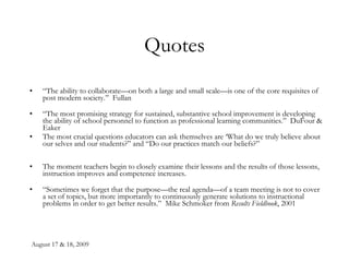 Quotes “ The ability to collaborate—on both a large and small scale—is one of the core requisites of post modern society.”  Fullan “ The most promising strategy for sustained, substantive school improvement is developing the ability of school personnel to function as professional learning communities.”  DuFour & Eaker The most crucial questions educators can ask themselves are ‘What do we truly believe about our selves and our students?” and “Do our practices match our beliefs?” The moment teachers begin to closely examine their lessons and the results of those lessons, instruction improves and competence increases. “ Sometimes we forget that the purpose—the real agenda—of a team meeting is not to cover a set of topics, but more importantly to continuously generate solutions to instructional problems in order to get better results.”  Mike Schmoker from  Results Fieldbook , 2001   
