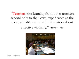 August 17 & 18, 2009 “ Teachers  rate learning from other teachers second only to their own experiences as the most valuable source of information about effective teaching.”   - Smylie, 1989 