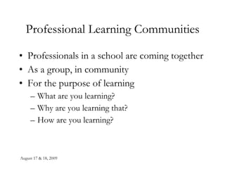 August 17 & 18, 2009 Professional Learning Communities Professionals in a school are coming together  As a group, in community For the purpose of learning What are you learning? Why are you learning that? How are you learning? 