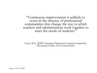 August 17 & 18, 2009 “ Continuous improvement is unlikely to occur in the absence of professional communities that change the way in which teachers and administrators work together to meet the needs of students.” Louis, K.S. (2008)  Sustaining Professional Learning Communities . Thousand Oakes, CA: Corwin Press 