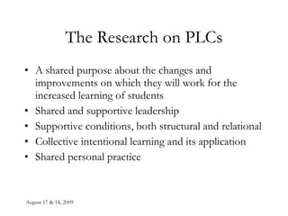 August 17 & 18, 2009 The Research on PLCs A shared purpose about the changes and improvements on which they will work for the increased learning of students Shared and supportive leadership Supportive conditions, both structural and relational Collective intentional learning and its application Shared personal practice 