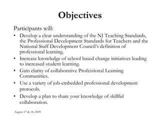Objectives Participants will: Develop a clear understanding of the NJ Teaching Standards, the Professional Development Standards for Teachers and the National Staff Development Council’s definition of professional learning. Increase knowledge of school based change initiatives leading to increased student learning. Gain clarity of collaborative Professional Learning Communities.  Use a variety of job-embedded professional development protocols.   Develop a plan to share your knowledge of skillful collaboration.   