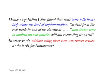 August 17 & 18, 2009 Decades ago Judith Little found that most  team talk floats high above the level of implementation : “distant from the real work in and of the classroom”,… “ most teams serve to confirm present practice  without evaluating its worth”. In other words,  without using short term assessment results  as the basis for improvement. 