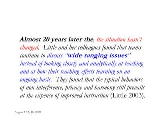 August 17 & 18, 2009 Almost 20 years later the ,  the situation hasn’t changed .  Little and her colleagues found that teams continue to  discuss “ wide ranging issues ” instead of looking closely and analytically at teaching and at how their teaching effects learning on an ongoing basis.   They found that the typical behaviors of non-interference, privacy and harmony still prevails at the expense of improved instruction  (Little 2003). 
