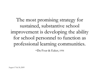 August 17 & 18, 2009 The most promising strategy for sustained, substantive school improvement is developing the ability for school personnel to function as professional learning communities. - Du Four & Eaker,  1998 