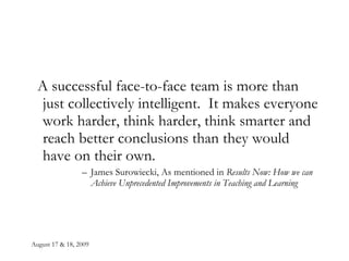 August 17 & 18, 2009 A successful face-to-face team is more than just collectively intelligent.  It makes everyone work harder, think harder, think smarter and reach better conclusions than they would have on their own. James Surowiecki, As mentioned in  Results Now: How we can Achieve Unprecedented Improvements in Teaching and Learning 
