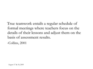 August 17 & 18, 2009 True teamwork entails a regular schedule of formal meetings where teachers focus on the details of their lessons and adjust them on the basis of assessment results. - Collins, 2001 