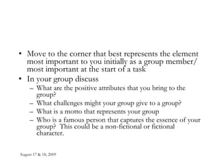 August 17 & 18, 2009 Move to the corner that best represents the element most important to you initially as a group member/ most important at the start of a task In your group discuss What are the positive attributes that you bring to the group? What challenges might your group give to a group? What is a motto that represents your group Who is a famous person that captures the essence of your group?  This could be a non-fictional or fictional character. 