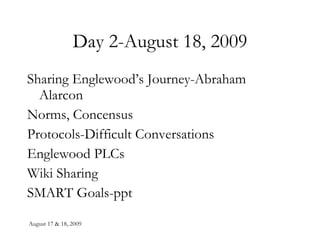 Day 2-August 18, 2009 Sharing Englewood’s Journey-Abraham Alarcon Norms, Concensus  Protocols-Difficult Conversations Englewood PLCs Wiki Sharing SMART Goals-ppt 