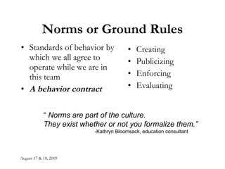 August 17 & 18, 2009 Norms or Ground Rules Standards of behavior by which we all agree to operate while we are in this team A behavior contract   Creating Publicizing Enforcing Evaluating “  Norms are part of the culture.  They exist whether or not you formalize them.” -Kathryn Bloomsack, education consultant 