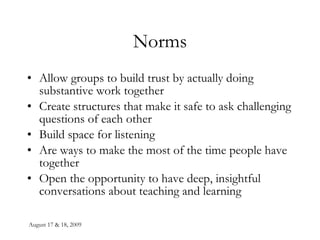 August 17 & 18, 2009 Norms Allow groups to build trust by actually doing substantive work together Create structures that make it safe to ask challenging questions of each other Build space for listening Are ways to make the most of the time people have together Open the opportunity to have deep, insightful conversations about teaching and learning 